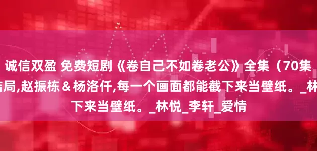 诚信双盈 免费短剧《卷自己不如卷老公》全集（70集）,完整版大结局,赵振栋＆杨洛仟,每一个画面都能截下来当壁纸。_林悦_李轩_爱情