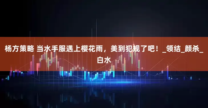 杨方策略 当水手服遇上樱花雨，美到犯规了吧！_领结_颜杀_白水