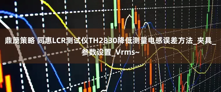 鼎茂策略 同惠LCR测试仪TH2830降低测量电感误差方法_夹具_参数设置_Vrms~