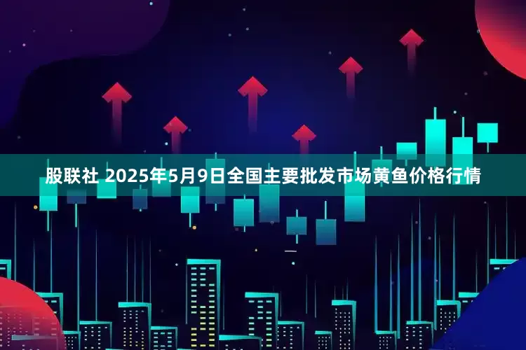 股联社 2025年5月9日全国主要批发市场黄鱼价格行情