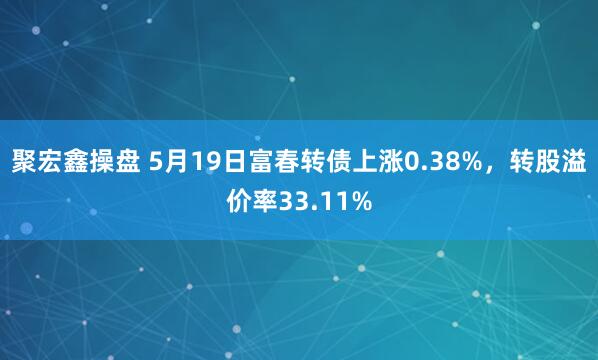 聚宏鑫操盘 5月19日富春转债上涨0.38%，转股溢价率33.11%