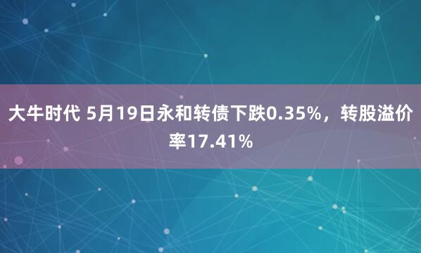 大牛时代 5月19日永和转债下跌0.35%，转股溢价率17.41%