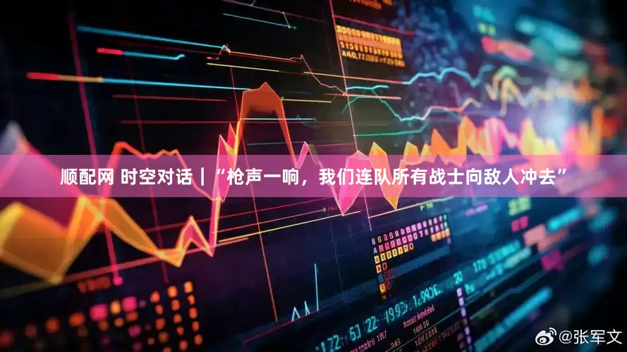 顺配网 时空对话｜“枪声一响，我们连队所有战士向敌人冲去”