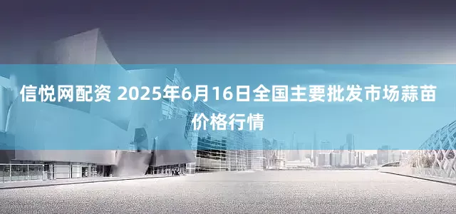 信悦网配资 2025年6月16日全国主要批发市场蒜苗价格行情