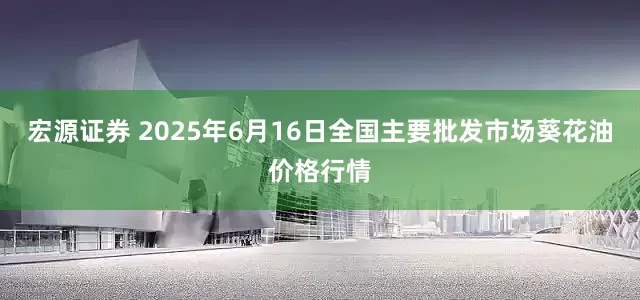 宏源证券 2025年6月16日全国主要批发市场葵花油价格行情