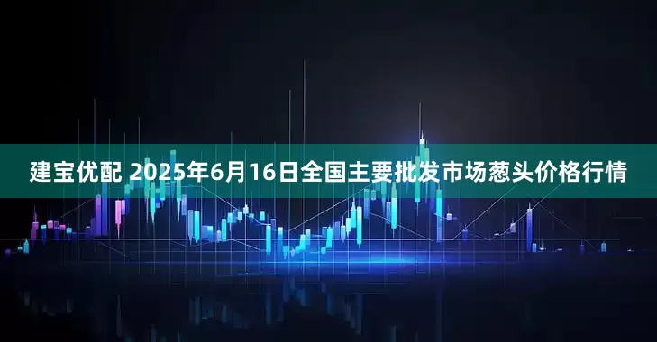 建宝优配 2025年6月16日全国主要批发市场葱头价格行情