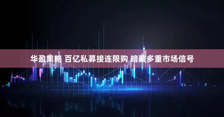 华盈策略 百亿私募接连限购 暗藏多重市场信号