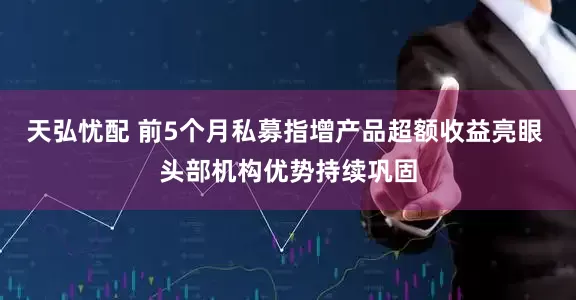 天弘忧配 前5个月私募指增产品超额收益亮眼 头部机构优势持续巩固