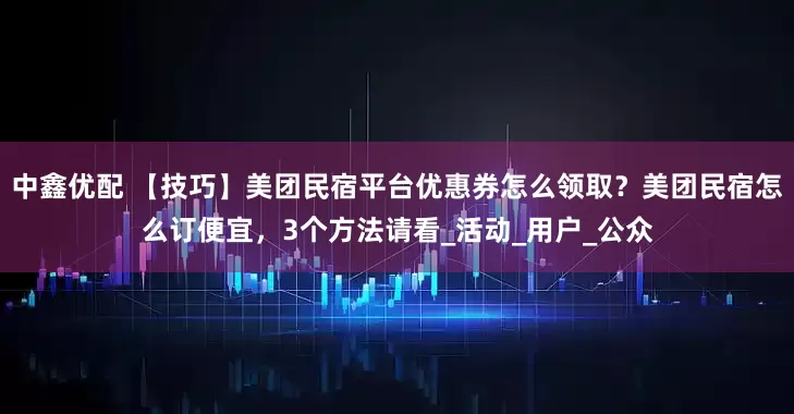 中鑫优配 【技巧】美团民宿平台优惠券怎么领取？美团民宿怎么订便宜，3个方法请看_活动_用户_公众