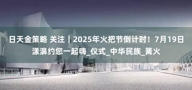 日天金策略 关注｜2025年火把节倒计时！7月19日漾濞约您一起嗨_仪式_中华民族_篝火