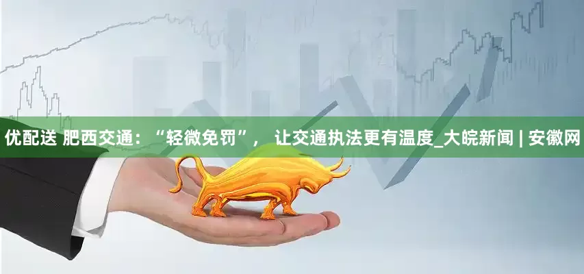 优配送 肥西交通：“轻微免罚”， 让交通执法更有温度_大皖新闻 | 安徽网