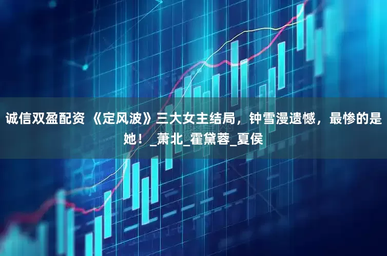 诚信双盈配资 《定风波》三大女主结局，钟雪漫遗憾，最惨的是她！_萧北_霍黛蓉_夏侯