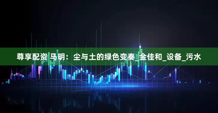 尊享配资 马明：尘与土的绿色变奏_金佳和_设备_污水