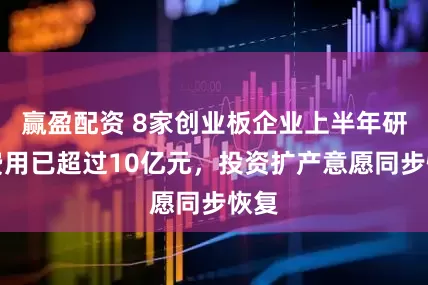 赢盈配资 8家创业板企业上半年研发费用已超过10亿元，投资扩产意愿同步恢复