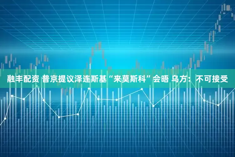 融丰配资 普京提议泽连斯基“来莫斯科”会晤 乌方：不可接受