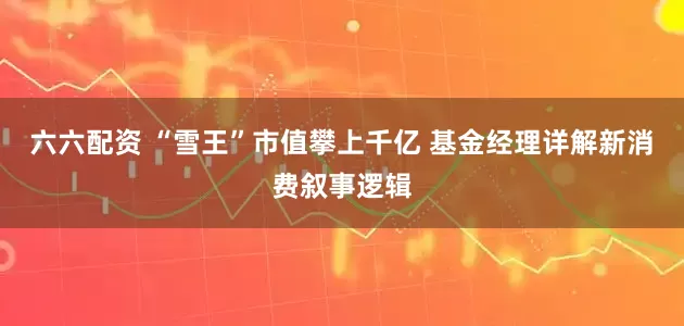 六六配资 “雪王”市值攀上千亿 基金经理详解新消费叙事逻辑