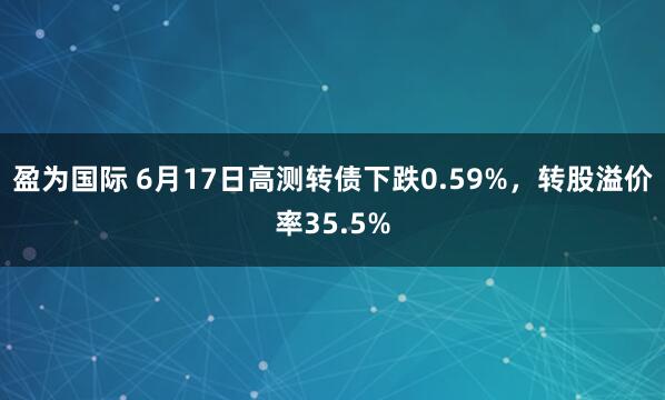 盈为国际 6月17日高测转债下跌0.59%，转股溢价率35.5%