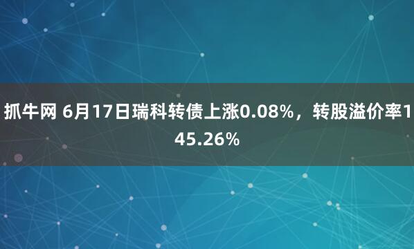 抓牛网 6月17日瑞科转债上涨0.08%，转股溢价率145.26%