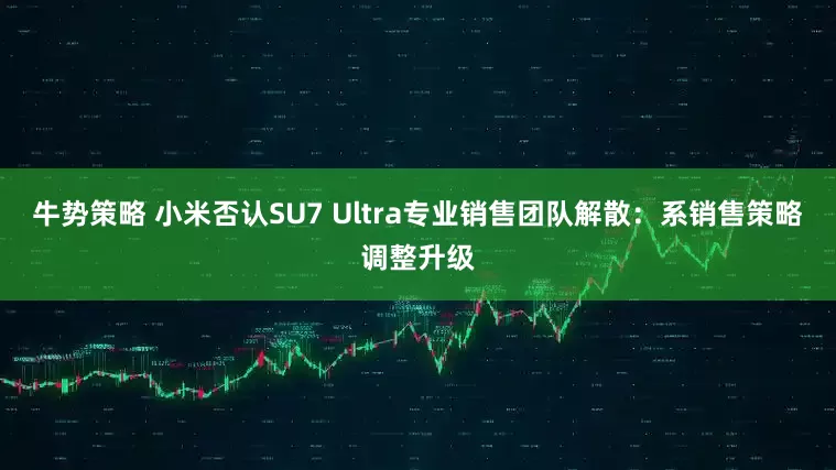 牛势策略 小米否认SU7 Ultra专业销售团队解散：系销售策略调整升级