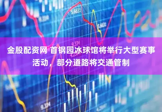 金股配资网 首钢园冰球馆将举行大型赛事活动，部分道路将交通管制