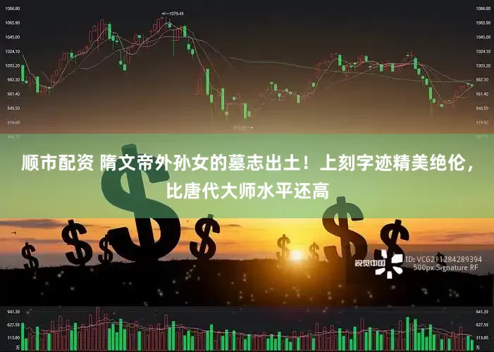 顺市配资 隋文帝外孙女的墓志出土！上刻字迹精美绝伦，比唐代大师水平还高